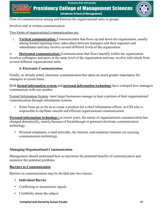Compiled and shared by Suman Poudel 89
Flow of communication among and between the organizational units or groups.
Involves oral or written communication.
Two forms of organizational communications are:
i. Vertical communication: Communication that flows up and down the organization, usually
among formal reporting lines; takes place between managers and their superiors and
subordinates and may involve several different levels of the organization.
ii. Horizontal communication: Communication that flows laterally within the organization
involves colleagues and peers at the same level of the organization and may involve individuals from
several different organizational units.
4. Electronic Communication
Finally, as already noted, electronic communication has taken on much greater importance for
managers in recent times.
Both formal information system and personal information technology have reshaped how managers
communicate with one another.
Formal Information System: most larger businesses manage at least a portion of their organizational
communication through information systems.
• Some firms go so far as to create a position for a chief information officer, or CIO who is
responsible to facilitate smooth and efficient organizational communication.
Personal information technology: in recent years, the nature of organizational communication has
changed dramatically, mainly because of breakthrough in personal electronic communication
technology.
• Personal computers, e-mail networks, the internet, and corporate intranets are carrying
communication technology.
Managing Organizational Communication
Management should understand how to maximize the potential benefits of communication and
minimize the potential problems.
Barriers to Communication
Barriers to communication may be divided into two classes:
1. Individual Barrier
• Conflicting or inconsistent signals
• Credibility about the subject
 