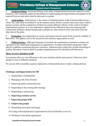 Compiled and shared by Suman Poudel 9
C. Social psychology. Social psychology is the study of human behaviour in the context of social
situations. This essentially addresses the problem of understanding the typical behavioral patterns to be
expected from an individual when he takes part in a group.
D. Anthropology. Anthropology is the science of mankind and the study of human behaviour as a
whole. The main focus of attention is on the cultural system, beliefs, customs, ideas and values within a
group or society and the comparison of behaviour among different cultures. In the context of today's
organizational scenario. It is very important to appreciate the differences that exist among people
coming from different cultural backgrounds as people are often found to work with others from the
other side of the globe.
E. Economics. Any organization to survive and sustain must be aware of the economic viability of
their effort. This applies even to the non-profit and voluntary organizations as well.
F. Political Science. Although frequently overlooked, the contributions of political scientists are
significant to the understand arrangement in organizations. It studies individuals and groups within
specific conditions concerning the power dynamics. Important topics under here include structuring of
conflict, allocation of power and how people manipulate power for individual self-interest etc.
There Are Few Absolutes in OB
Two persons often act very differently in the same situation and the same person’s behaviour often
change in same or different situations.
We can not offer reasonably accurate explanations of human behaviour or make valid predictions.
Challenges and Opportunities for OB
1. Responding to Globalization
2. Managing work force diversity
3. Improving quality and productivity
4. Responding to the coming labor shortage
5. Responding to outsourcing
6. Improving customer service
7. Improving people skills
8. Empowering people
9. Stimulating innovation and change
10.Coping with temporariness (organization be fast and flexible to survive)
11.Working in networked organization
 