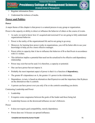 Compiled and shared by Suman Poudel 91
• Regulate information flows
• Understand the richness of media.
Power and Politics
Power
A major theme of this chapter is that power is a natural process in any group or organization.
Power is the capacity or ability to direct or influence the behavior of others or the course of events.
• As such, we need to know how it’s acquired and exercised if we are going to fully understand
organizational behavior.
• Power is the reality of the organizational life and its not going to go away.
• Moreover, by learning how power works in organizations, you will be better able to use your
knowledge to help you be a more effective manager.
• Power refers to capacity that A has to influence the behavior of B so that B acts in accordance
with A’s wishes.
• This definition implies a potential that need not be actualized to be effective and dependency
relationship.
• Power may exist but not be used. It is therefore, a capacity or potential.
• One can have power but not impose it.
• Probably the most important aspect of power is that it is a function of dependency.
• The greater B’s dependence on A, the greater A’s power in the relationship.
• Dependence, in turn, is based on alternatives that B perceives and the importance that B places
on the alternatives that A controls.
• A person can have power over you only if he or she controls something you desire.
Contrasting Leadership and Power
• Leadership
• It requires some congruence between the goals of the leader and those being led.
• Leadership focuses on the downward influence on one’s followers.
Power
• It does not require goal compatibility, merely dependence.
• Power does not. It focuses on upward influence.
 