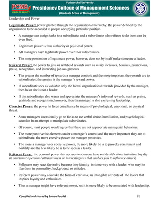 Compiled and shared by Suman Poudel 92
Leadership and Power
Legitimate Power: power granted through the organizational hierarchy; the power defined by the
organization to be accorded to people occupying particular position.
• A manager can assign tasks to a subordinate, and a subordinate who refuses to do them can be
even fired.
• Legitimate power is thus authority or positional power.
• All managers have legitimate power over their subordinates.
• The mere possession of legitimate power, however, does not by itself make someone a leader.
Reward Power: the power to give or withhold rewards such as salary increases, bonuses, promotions,
praise, recognition, and interesting job assignments.
• The greater the number of rewards a manager controls and the more important the rewards are to
subordinates, the greater is the manager’s reward power.
• If subordinate sees as valuable only the formal organizational rewards provided by the manager,
then he or she is not a leader.
• If the subordinates also wants and appreciates the manager’s informal rewards, such as praise,
gratitude and recognition, however, then the manager is also exercising leadership.
Coercive Power: the power to force compliance by means of psychological, emotional, or physical
threat.
• Some managers occasionally go so far as to use verbal abuse, humiliation, and psychological
coercion in an attempt to manipulate subordinates.
• Of course, most people would agree that these are not appropriate managerial behaviors.
• The more punitive the elements under a manager’s control and the more important they are to
subordinate, the more coercive power the manager possesses.
• The more a manager uses coercive power, the more likely he is to provoke resentment and
hostility and the less likely he is to be seen as a leader.
Referent Power: the personal power that accrues to someone base on identification, imitation, loyalty
or charisma(A personal attractiveness or interestingness that enables you to influence others).
• Followers may react favorably because they identity in some way with a leader, who may be
like them in personality, background, or attitudes.
• Referent power may also take the form of charisma, an intangible attribute of the leader that
inspires loyalty and enthusiasm.
• Thus a manager might have referent power, but it is more likely to be associated with leadership.
 