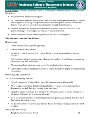 Compiled and shared by Suman Poudel 93
Expert Power: the personal power that accrues to someone based on the information or expertise that
they possess.
• It is derived from information or expertise.
• E.g. A manager who knows how to interact with an eccentric but important customer, a scientist
how is capable of achieving an important technical breakthrough that no other company has
dreamed of etc. all have expert power over anyone who needs that information.
• The more important the information and the fewer the people who have accesses to it, the
greater is the degree of expert power possessed by anyone individual.
• People who are both leaders and managers tend to have a lot of expert power.
Which Bases of Power are Most Effective?
Bases of power
i. Formal power (coercive, reward, legitimate)
ii. Personal power (expert, referent)
• Interestingly research suggests pretty clearly that the personal sources of power are most
effective.
• Both expert and referent power are positively related to employees’ satisfaction, organizational
commitment, and their performance.
• Where as reward and legitimate power seem to be unrelated to these outcomes.
• Coercive power actually can backfire in that it is negatively related to employee satisfaction and
commitment.
Dependency: The Key to Power
The General Dependency Postulate
• Generally, the greater B’s dependency on A, the greater the power A has over B.
• When you possess anything that others require but that you alone control, you make them
dependent on you and, therefore, you gain power over them.
• Dependency, then, is inversely proportional to the alternative sources of supply. (if everyone is
intelligent, intelligence gives no special advantage)
• If you can create a monopoly by controlling information, prestige, or anything that other crave
they become dependent on you.
• So, the more that you can expand your options, the less power you place you place in the hands
of others.
What creates dependency?
 