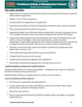 Compiled and shared by Suman Poudel 95
The reality of politics
• Whether true or not gains by one individual or group are often perceived as being the expense of
others within the organization.
• Politics is a fact of life in organization.
• Its not possible for an organization to be politics free.
• Organizations are made up of individuals and groups with different values, goals, and interests.
• This sets up the potential for conflict over resources.
• Departmental budgets, space allocations, project responsibilities, and salary adjustments are just
a few examples of resources about whose allocation organizational members will disagree.
• Another reason behind organization cant remain politics free is that, most decisions have to be
made in a climate of ambiguity –where facts rarely objective, and thus are open to
interpretation—people within organizations will use whatever influence they can to spoil the fats
to support their goals and interests.. That of course, creates activities we call politicking.
• Therefore, to answer the earlier question of whether it is possible for an organization to be
politics-free, we can say. :Yes”,
• if all members that organization hold the same goals and interests,
• if organizational resources are not scare, and
• if performance outcomes are completely clear and objective.
• But that does not describe the organizational world that most of us live in.
Legitimate-illegitimate dimension in political behavior
Legitimate political behavior: normal everyday politics—complaining to your supervisor, bypassing
the chain of command, forming coalitions etc.
Illegitimate political behavior: sabotage, protest etc which are extreme behavior.
Factors Contributing to Political Behavior
• Not all groups or organizations are equally political.
• In some organizations, for instance, politicking is overt and uncontrolled, while in others,
politics plays a small role in influencing outcomes.
• Why is there this variation?
• Recent research and observation have identifies a number of factors that appear to encourage
political behavior.
 
