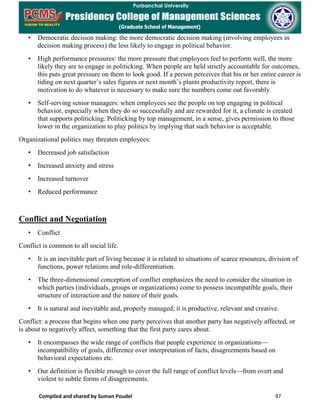 Compiled and shared by Suman Poudel 97
• Democratic decision making: the more democratic decision making (involving employees in
decision making process) the less likely to engage in political behavior.
• High performance pressures: the more pressure that employees feel to perform well, the more
likely they are to engage in politicking. When people are held strictly accountable for outcomes,
this puts great pressure on them to look good. If a person perceives that his or her entire career is
tiding on next quarter’s sales figures or next month’s plants productivity report, there is
motivation to do whatever is necessary to make sure the numbers come out favorably.
• Self-serving senior managers: when employees see the people on top engaging in political
behavior, especially when they do so successfully and are rewarded for it, a climate is created
that supports politicking. Politicking by top management, in a sense, gives permission to those
lower in the organization to play politics by implying that such behavior is acceptable.
Organizational politics may threaten employees:
• Decreased job satisfaction
• Increased anxiety and stress
• Increased turnover
• Reduced performance
Conflict and Negotiation
• Conflict
Conflict is common to all social life.
• It is an inevitable part of living because it is related to situations of scarce resources, division of
functions, power relations and role-differentiation.
• The three-dimensional conception of conflict emphasizes the need to consider the situation in
which parties (individuals, groups or organizations) come to possess incompatible goals, their
structure of interaction and the nature of their goals.
• It is natural and inevitable and, properly managed; it is productive, relevant and creative.
Conflict: a process that begins when one party perceives that another party has negatively affected, or
is about to negatively affect, something that the first party cares about.
• It encompasses the wide range of conflicts that people experience in organizations—
incompatibility of goals, difference over interpretation of facts, disagreements based on
behavioral expectations etc.
• Our definition is flexible enough to cover the full range of conflict levels—from overt and
violent to subtle forms of disagreements.
 
