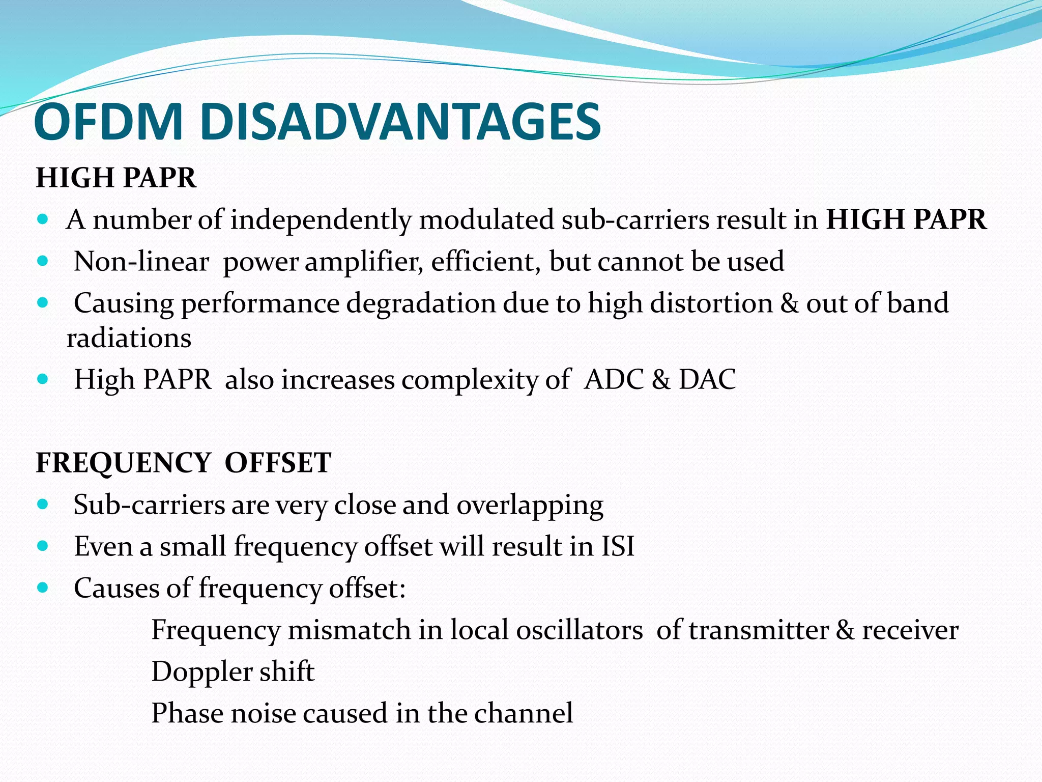 OFDM DISADVANTAGES
HIGH PAPR
 A number of independently modulated sub-carriers result in HIGH PAPR
 Non-linear power amplifier, efficient, but cannot be used
 Causing performance degradation due to high distortion & out of band
radiations
 High PAPR also increases complexity of ADC & DAC
FREQUENCY OFFSET
 Sub-carriers are very close and overlapping
 Even a small frequency offset will result in ISI
 Causes of frequency offset:
Frequency mismatch in local oscillators of transmitter & receiver
Doppler shift
Phase noise caused in the channel
 