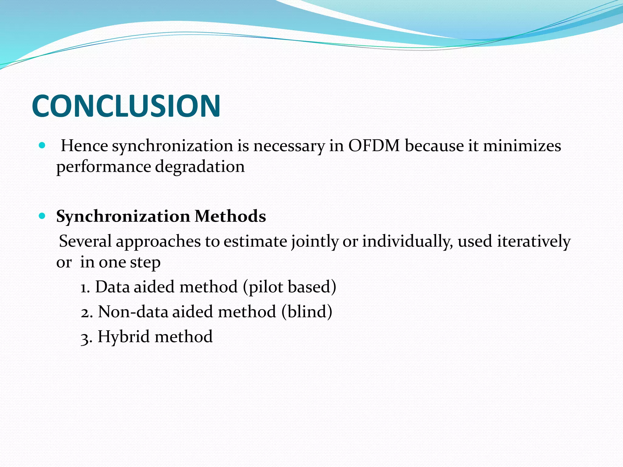 CONCLUSION
 Hence synchronization is necessary in OFDM because it minimizes
performance degradation
 Synchronization Methods
Several approaches to estimate jointly or individually, used iteratively
or in one step
1. Data aided method (pilot based)
2. Non-data aided method (blind)
3. Hybrid method
 