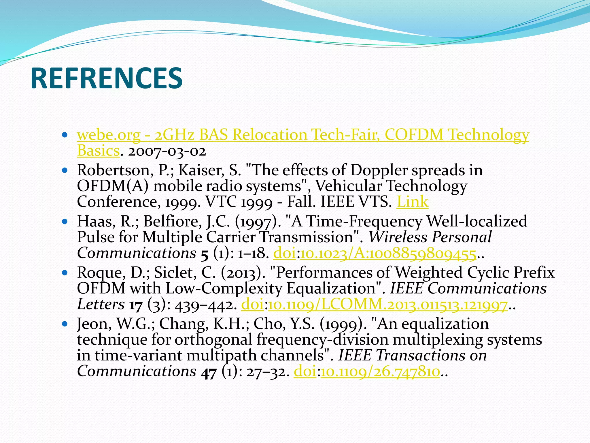 REFRENCES
 webe.org - 2GHz BAS Relocation Tech-Fair, COFDM Technology
Basics. 2007-03-02
 Robertson, P.; Kaiser, S. "The effects of Doppler spreads in
OFDM(A) mobile radio systems", Vehicular Technology
Conference, 1999. VTC 1999 - Fall. IEEE VTS. Link
 Haas, R.; Belfiore, J.C. (1997). "A Time-Frequency Well-localized
Pulse for Multiple Carrier Transmission". Wireless Personal
Communications 5 (1): 1–18. doi:10.1023/A:1008859809455..
 Roque, D.; Siclet, C. (2013). "Performances of Weighted Cyclic Prefix
OFDM with Low-Complexity Equalization". IEEE Communications
Letters 17 (3): 439–442. doi:10.1109/LCOMM.2013.011513.121997..
 Jeon, W.G.; Chang, K.H.; Cho, Y.S. (1999). "An equalization
technique for orthogonal frequency-division multiplexing systems
in time-variant multipath channels". IEEE Transactions on
Communications 47 (1): 27–32. doi:10.1109/26.747810..
 