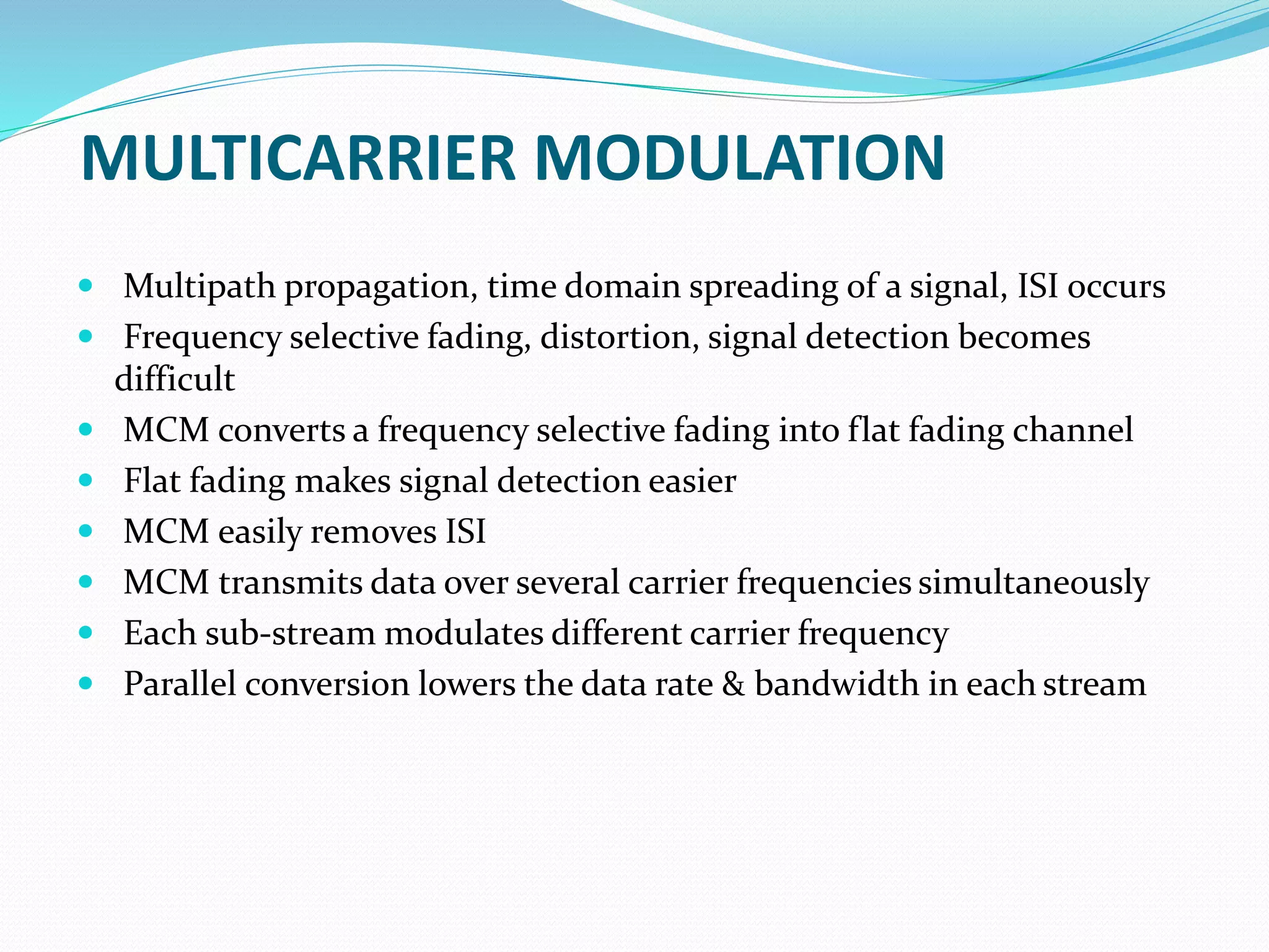 MULTICARRIER MODULATION
 Multipath propagation, time domain spreading of a signal, ISI occurs
 Frequency selective fading, distortion, signal detection becomes
difficult
 MCM converts a frequency selective fading into flat fading channel
 Flat fading makes signal detection easier
 MCM easily removes ISI
 MCM transmits data over several carrier frequencies simultaneously
 Each sub-stream modulates different carrier frequency
 Parallel conversion lowers the data rate & bandwidth in each stream
 