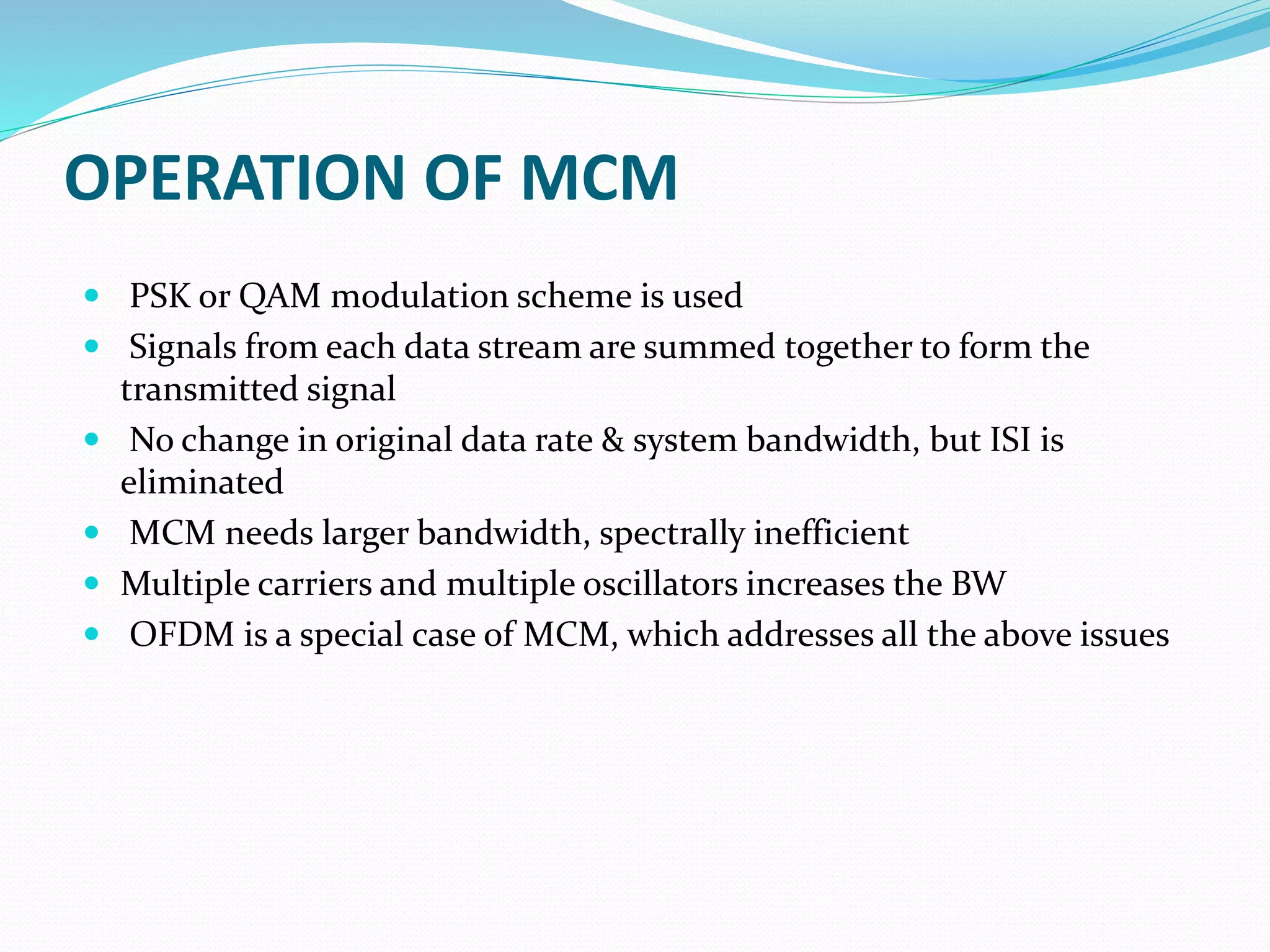 OPERATION OF MCM
 PSK or QAM modulation scheme is used
 Signals from each data stream are summed together to form the
transmitted signal
 No change in original data rate & system bandwidth, but ISI is
eliminated
 MCM needs larger bandwidth, spectrally inefficient
 Multiple carriers and multiple oscillators increases the BW
 OFDM is a special case of MCM, which addresses all the above issues
 