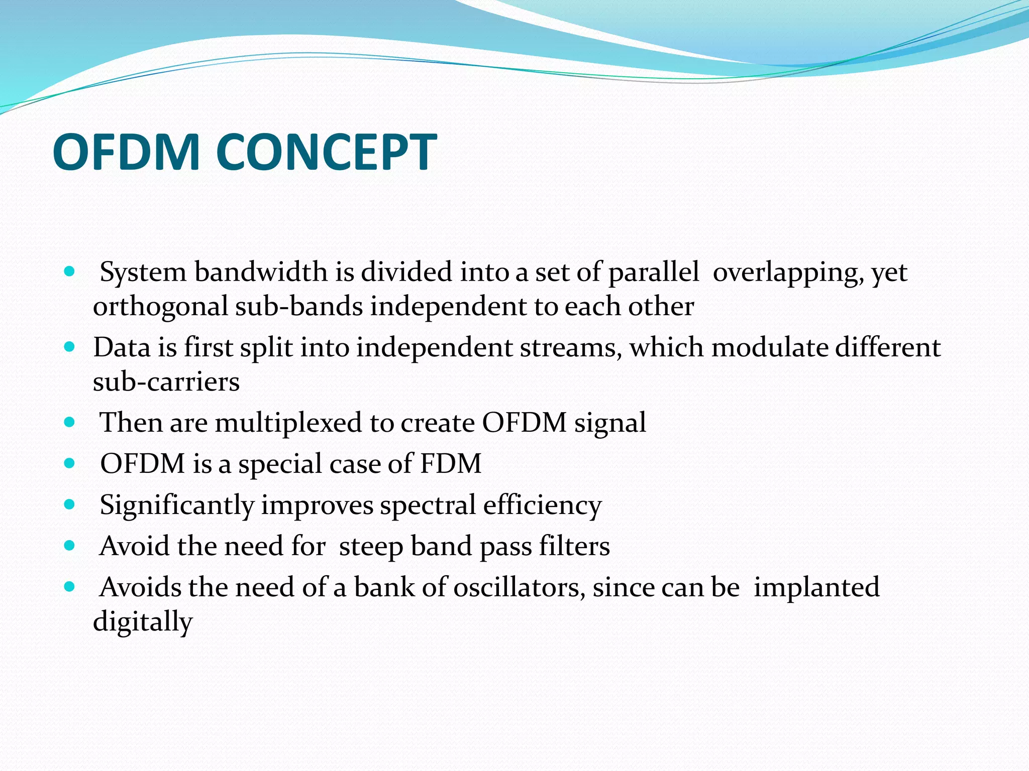 OFDM CONCEPT
 System bandwidth is divided into a set of parallel overlapping, yet
orthogonal sub-bands independent to each other
 Data is first split into independent streams, which modulate different
sub-carriers
 Then are multiplexed to create OFDM signal
 OFDM is a special case of FDM
 Significantly improves spectral efficiency
 Avoid the need for steep band pass filters
 Avoids the need of a bank of oscillators, since can be implanted
digitally
 