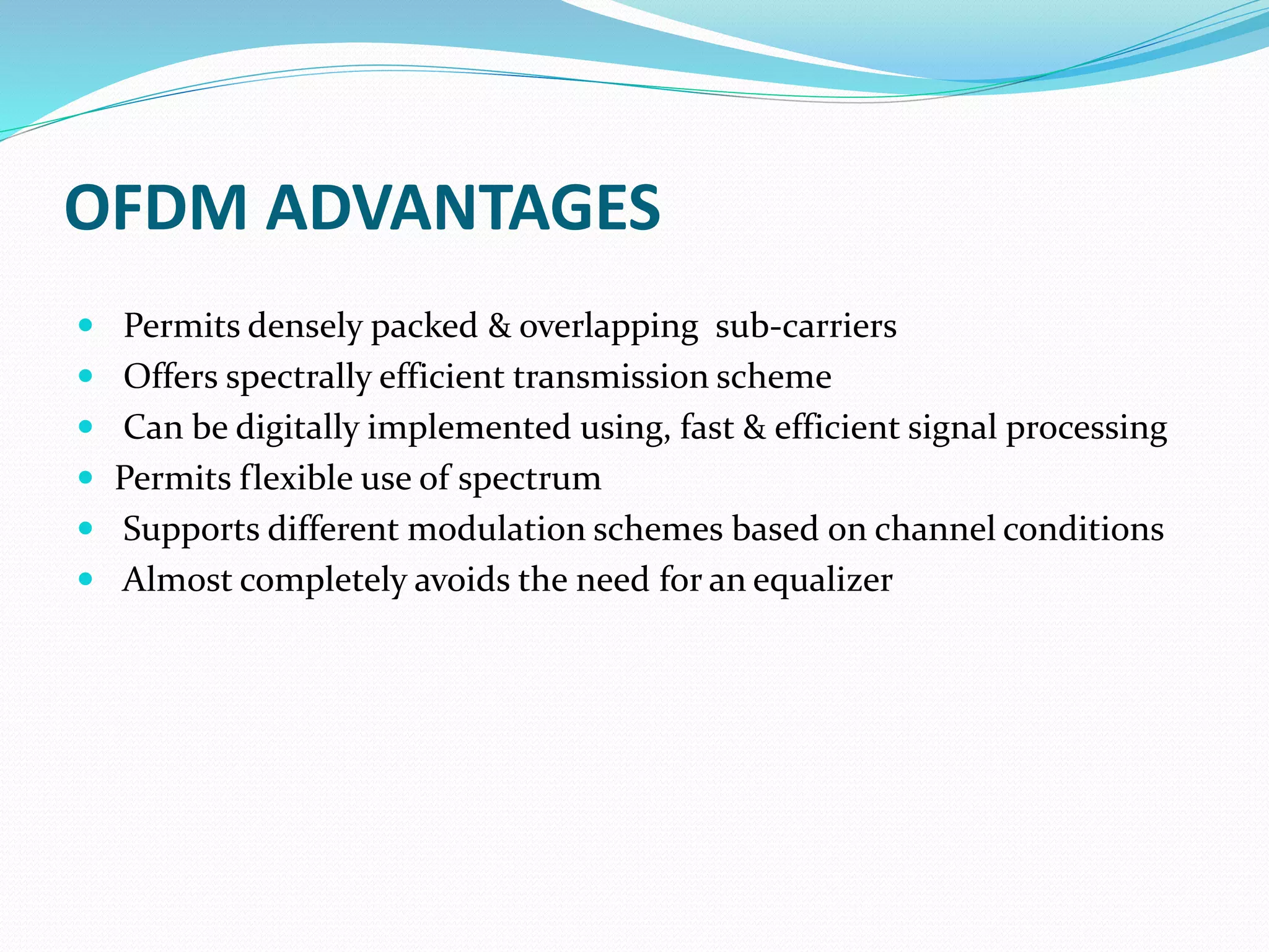 OFDM ADVANTAGES
 Permits densely packed & overlapping sub-carriers
 Offers spectrally efficient transmission scheme
 Can be digitally implemented using, fast & efficient signal processing
 Permits flexible use of spectrum
 Supports different modulation schemes based on channel conditions
 Almost completely avoids the need for an equalizer
 