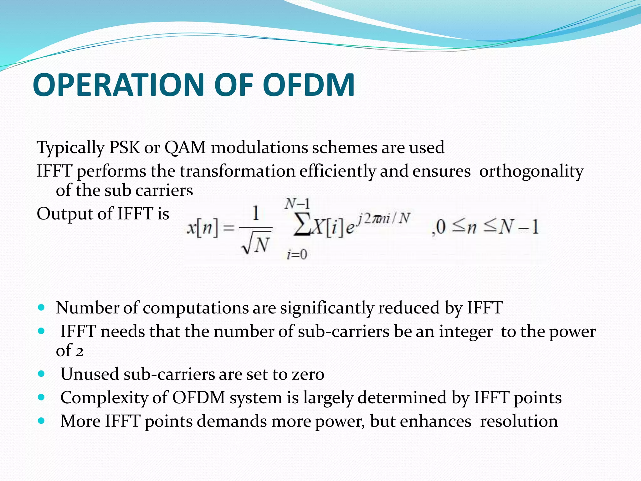 OPERATION OF OFDM
Typically PSK or QAM modulations schemes are used
IFFT performs the transformation efficiently and ensures orthogonality
of the sub carriers
Output of IFFT is
 Number of computations are significantly reduced by IFFT
 IFFT needs that the number of sub-carriers be an integer to the power
of 2
 Unused sub-carriers are set to zero
 Complexity of OFDM system is largely determined by IFFT points
 More IFFT points demands more power, but enhances resolution
 