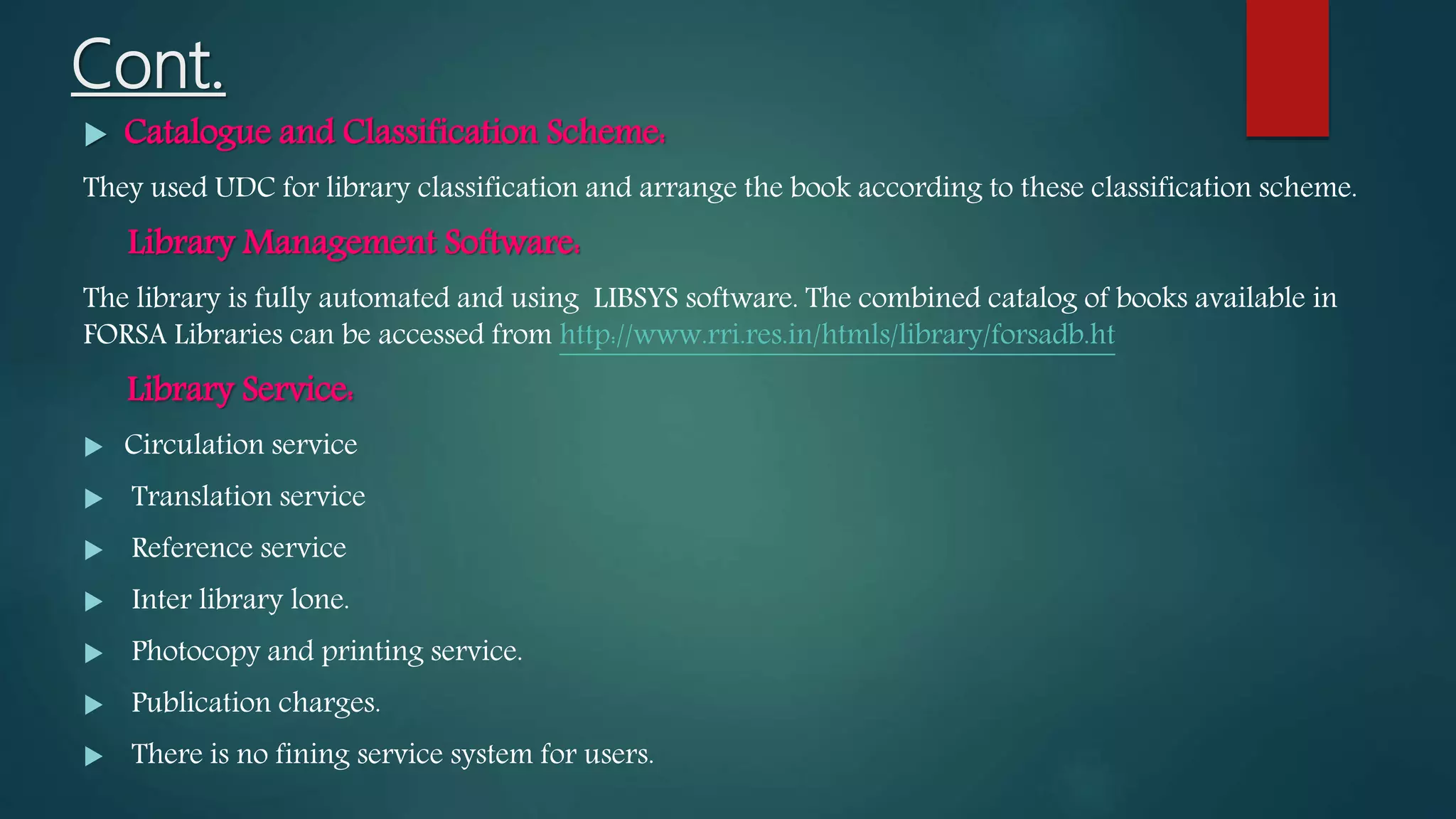 Cont.
 Catalogue and Classification Scheme:
They used UDC for library classification and arrange the book according to these classification scheme.
Library Management Software:
The library is fully automated and using LIBSYS software. The combined catalog of books available in
FORSA Libraries can be accessed from http://www.rri.res.in/htmls/library/forsadb.ht
Library Service:
 Circulation service
 Translation service
 Reference service
 Inter library lone.
 Photocopy and printing service.
 Publication charges.
 There is no fining service system for users.
 