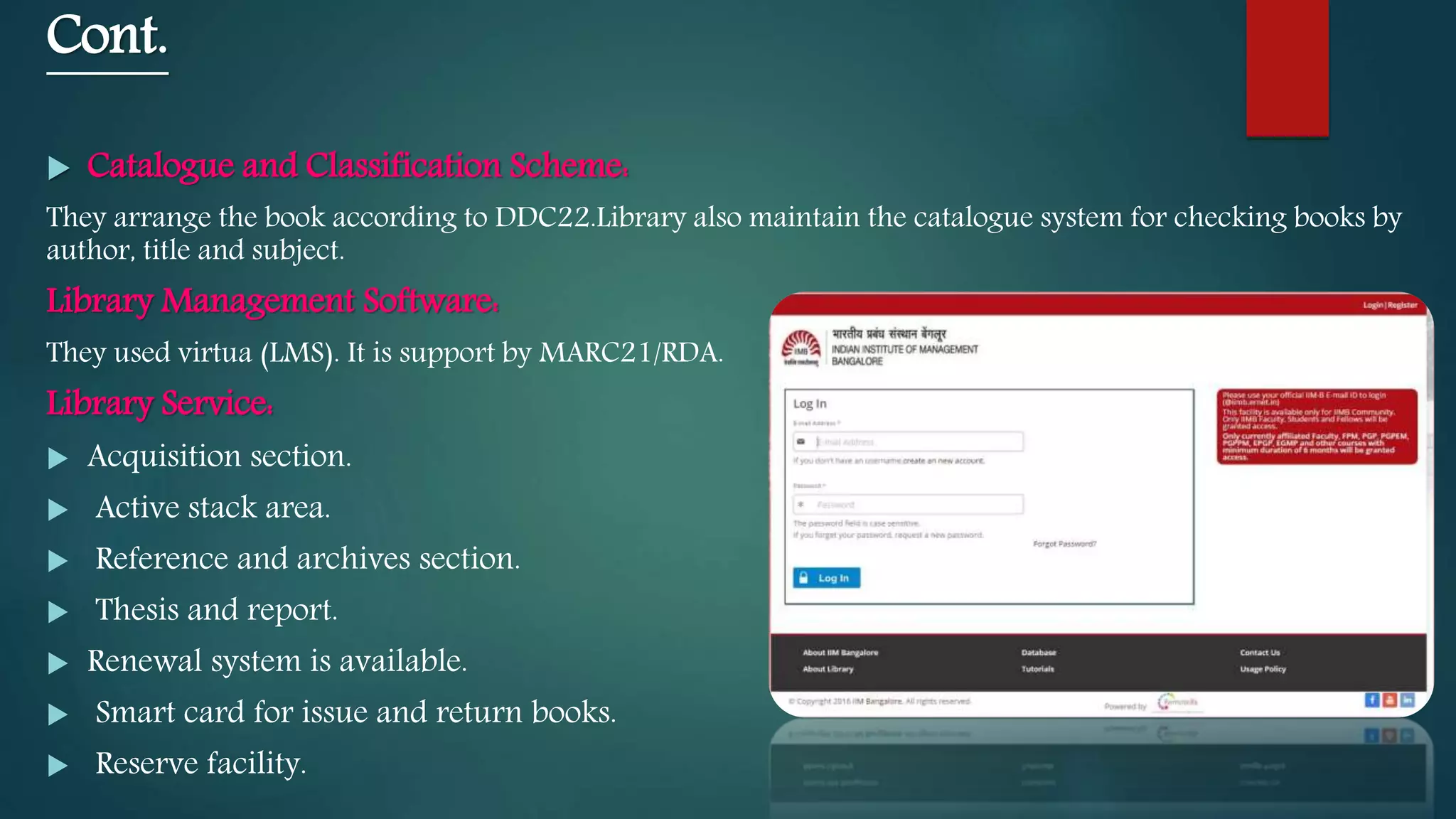 Cont.
 Catalogue and Classification Scheme:
They arrange the book according to DDC22.Library also maintain the catalogue system for checking books by
author, title and subject.
Library Management Software:
They used virtua (LMS). It is support by MARC21/RDA.
Library Service:
 Acquisition section.
 Active stack area.
 Reference and archives section.
 Thesis and report.
 Renewal system is available.
 Smart card for issue and return books.
 Reserve facility.
 