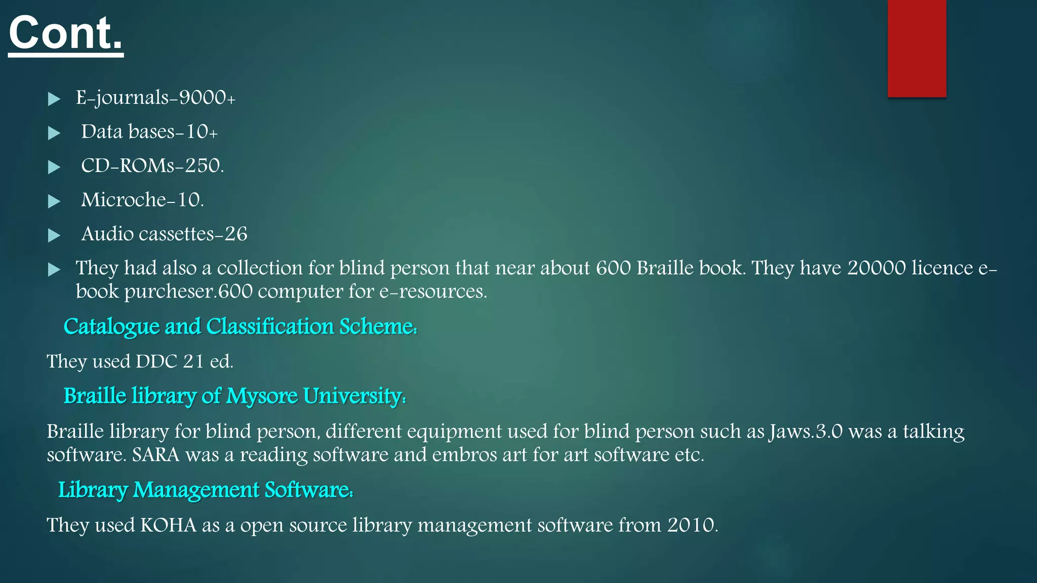 Cont.
 E-journals-9000+
 Data bases-10+
 CD-ROMs-250.
 Microche-10.
 Audio cassettes-26
 They had also a collection for blind person that near about 600 Braille book. They have 20000 licence e-
book purcheser.600 computer for e-resources.
Catalogue and Classification Scheme:
They used DDC 21 ed.
Braille library of Mysore University:
Braille library for blind person, different equipment used for blind person such as Jaws.3.0 was a talking
software. SARA was a reading software and embros art for art software etc.
Library Management Software:
They used KOHA as a open source library management software from 2010.
 