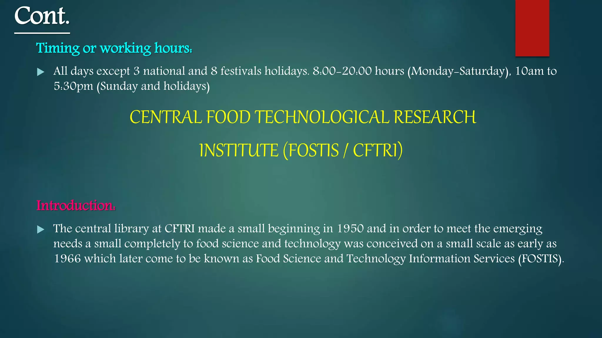 Cont.
Timing or working hours:
 All days except 3 national and 8 festivals holidays. 8:00-20:00 hours (Monday-Saturday), 10am to
5:30pm (Sunday and holidays)
CENTRAL FOOD TECHNOLOGICAL RESEARCH
INSTITUTE (FOSTIS / CFTRI)
Introduction:
 The central library at CFTRI made a small beginning in 1950 and in order to meet the emerging
needs a small completely to food science and technology was conceived on a small scale as early as
1966 which later come to be known as Food Science and Technology Information Services (FOSTIS).
 