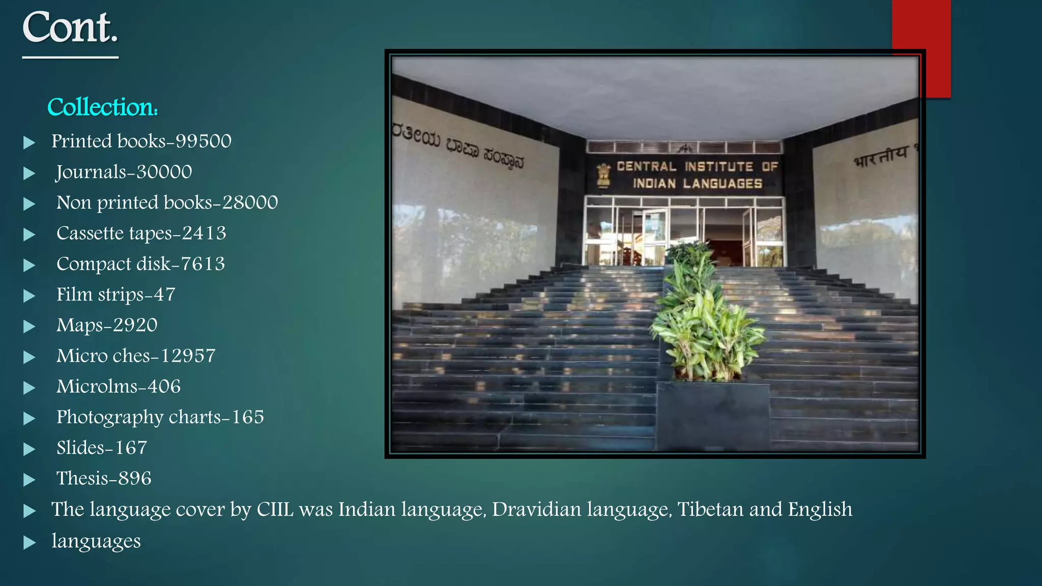 Cont.
Collection:
 Printed books-99500
 Journals-30000
 Non printed books-28000
 Cassette tapes-2413
 Compact disk-7613
 Film strips-47
 Maps-2920
 Micro ches-12957
 Microlms-406
 Photography charts-165
 Slides-167
 Thesis-896
 The language cover by CIIL was Indian language, Dravidian language, Tibetan and English
 languages
 