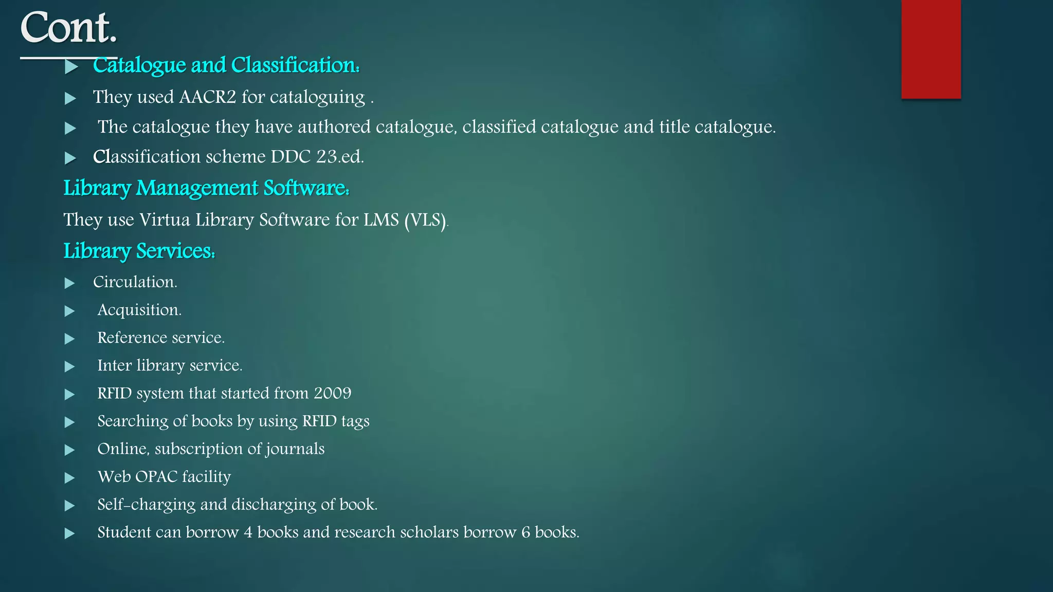 Cont.
 Catalogue and Classification:
 They used AACR2 for cataloguing .
 The catalogue they have authored catalogue, classified catalogue and title catalogue.
 Classification scheme DDC 23.ed.
Library Management Software:
They use Virtua Library Software for LMS (VLS).
Library Services:
 Circulation.
 Acquisition.
 Reference service.
 Inter library service.
 RFID system that started from 2009
 Searching of books by using RFID tags
 Online, subscription of journals
 Web OPAC facility
 Self-charging and discharging of book.
 Student can borrow 4 books and research scholars borrow 6 books.
 