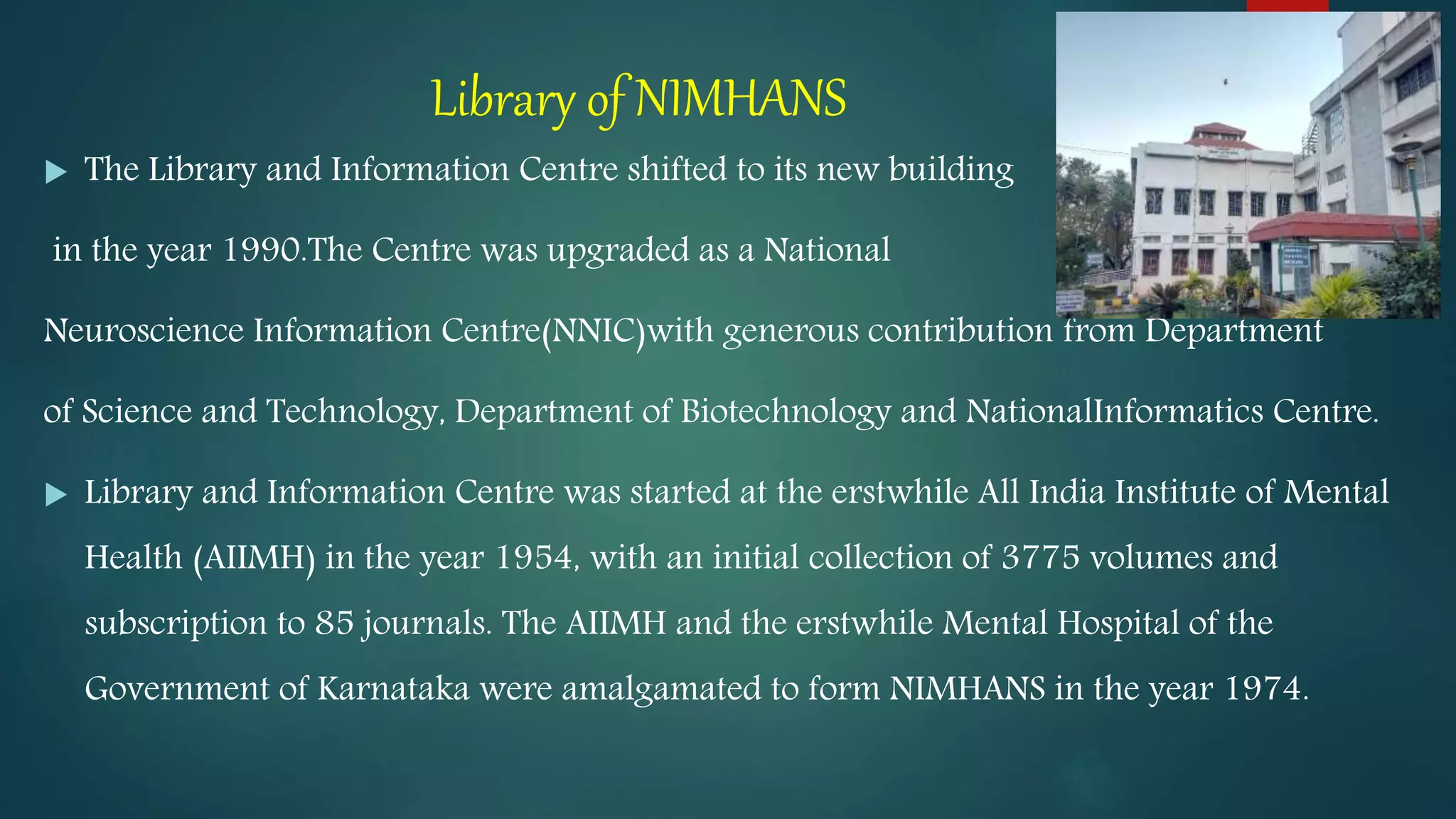 Library of NIMHANS
 The Library and Information Centre shifted to its new building
in the year 1990.The Centre was upgraded as a National
Neuroscience Information Centre(NNIC)with generous contribution from Department
of Science and Technology, Department of Biotechnology and NationalInformatics Centre.
 Library and Information Centre was started at the erstwhile All India Institute of Mental
Health (AIIMH) in the year 1954, with an initial collection of 3775 volumes and
subscription to 85 journals. The AIIMH and the erstwhile Mental Hospital of the
Government of Karnataka were amalgamated to form NIMHANS in the year 1974.
 