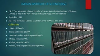 INDIAN INSTITUTE OF SCIENCE(IISc)
 J R D Tata Memorial Library, popularly known as the Indian Institute of Science
Library, is one of the best Science and Technology libraries in India.
 Started in 1911
 JRD Tata Memorial Library, located in about 5,000 sq.mts. Area.
Collection:
 Books 197000+
 Thesis and Gratis 29000+
 Standard and technical reports 82000+
 Online books 13000+
 Online Journals 3500+
 Online Journals (ESS consortium) 8000+
 