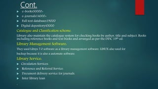 Cont.
 e-books30000+
 e-journals14000+
 Full text databases19000
 Digital depository45000
Catalogue and Classification scheme:
Library also maintain the catalogue system for checking books by author, title and subject. Books
including reference books and text books and arranged as per the DDC 19th ed.
Library Management Software:
They used Libsys 7.0 software as a library management software. LINUX also used for
backup because it is also a automate software.
Library Service:
 Circulation Services.
 Reference and Referral Service.
 Document delivery service for journals.
 Inter library loan
.
 
