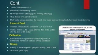 Cont.
 Current awareness service.
 Institutional membership service.
 Photocopy service (IRS/Page) and printing (SRS/Page)
 They display new arrivals of book.
 Daily static service (maintain the record, how many user use library book, how many books borrow).
Source of Fund:
 The main source of fund came from UGC that is 16cr.
 The fine system i.e. Rs.- 1/day, after 15 days ne Rs- 2/day,
after 30 days ne RS- 5/day.
Publication:
 JRD Tata memorial published number of year book,
institutional hand book and also library hand book.
 Timing:
 Monday to Saturday (8am-2pm) and Sunday : 9am to 5pm.
 circulation (9am-7pm)
 