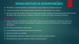 INDIAN INSTITUTE OF ASTROPHYSICS(IIA)
 The library of Indian Institute of Astrophysics is more than two hundred years old.
 Today it can boast of housing the largest collection in Astronomy in the country.
 library provides the Indian Institute of Astrophysics faculty, students and visiting scholars from around
the globe with ready access to complete collections of print and online astronomy resources.
Collection:
 Major collection of the library is in the field of Astronomy and Astrophysics. However, there are a
number of books on Physics, Mathematics, Geophysics, Electronics,Photography, Computers and
Biographies.
 The library subscribes to 98 journals
 Journals (Bound and unbound) cannot be borrowed.
 Reference books are available.
 The Microfiche collection of about 20,000 is stored in a wooden cabinet.
 The Library has a good collection of slides and photographs.
 
