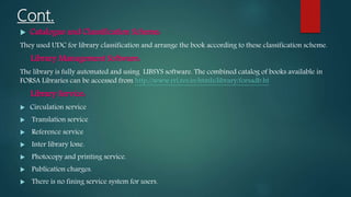 Cont.
 Catalogue and Classification Scheme:
They used UDC for library classification and arrange the book according to these classification scheme.
Library Management Software:
The library is fully automated and using LIBSYS software. The combined catalog of books available in
FORSA Libraries can be accessed from http://www.rri.res.in/htmls/library/forsadb.ht
Library Service:
 Circulation service
 Translation service
 Reference service
 Inter library lone.
 Photocopy and printing service.
 Publication charges.
 There is no fining service system for users.
 