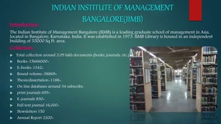 INDIAN INSTITUTE OF MANAGEMENT
BANGALORE(IIMB)
Introduction:
The Indian Institute of Management Bangalore (IIMB) is a leading graduate school of management in Asia,
located in Bangalore, Karnataka, India. It was established in 1973. IIMB Library is housed in an independent
building of 55000 Sq Ft. area.
Collection:
 Total collection around 2.09 lakh documents (books, journals, etc.)
 Books-15666000+
 E-books-1342+
 Bound volume-38869+
 Thesis/dissertation-1188+
 On line databases around 34 subscribe.
 print journals 695+
 E-journals 850+
 Full text journal 16,000+
 Newsletters 150
 Annual Report 2200+
 