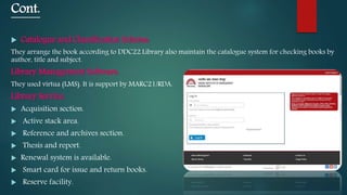 Cont.
 Catalogue and Classification Scheme:
They arrange the book according to DDC22.Library also maintain the catalogue system for checking books by
author, title and subject.
Library Management Software:
They used virtua (LMS). It is support by MARC21/RDA.
Library Service:
 Acquisition section.
 Active stack area.
 Reference and archives section.
 Thesis and report.
 Renewal system is available.
 Smart card for issue and return books.
 Reserve facility.
 