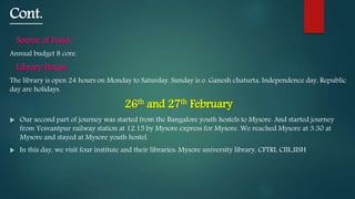 Cont.
Source of Fund:
Annual budget 8 core.
Library Hours:
The library is open 24 hours on Monday to Saturday. Sunday is o. Ganesh chaturta, Independence day, Republic
day are holidays.
26th and 27th February
 Our second part of journey was started from the Bangalore youth hostels to Mysore. And started journey
from Yesvantpur railway station at 12.15 by Mysore express for Mysore. We reached Mysore at 3.30 at
Mysore and stayed at Mysore youth hostel.
 In this day, we visit four institute and their libraries: Mysore university library, CFTRI, CIIL,IISH
 