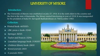 UNIVERSITY OF MYSORE
Introduction:
 The University of Mysore was established on July 27, 1916. It is the sixth oldest in the country and
the first in the state of Karnataka. The library started functioning in year of 1918. It was inaugurated
by the president of India Dr. Sarvapalli Radhakrishnan on 7thDecember 1965.
Collection:
 Printed book-465000+
 CRC press e-book-3248.
 Springer-8025.
 Taylor and Francis-3294.
 Canadian language book-318000+
 Children library book-2800.
 Bound journals-2800.
 E-journals-9000+
 