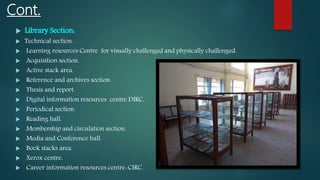 Cont.
 Library Section:
 Technical section.
 Learning resources Centre for visually challenged and physically challenged.
 Acquisition section.
 Active stack area.
 Reference and archives section.
 Thesis and report.
 Digital information resources centre DIRC.
 Periodical section.
 Reading hall.
 Membership and circulation section.
 Media and Conference hall.
 Book stacks area.
 Xerox centre.
 Career information resources centre-CIRC.
 