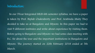 Introduction:
In our 5Year Integrated MLIS 6th semester syllabus, we have a paper
is taken by Prof. Biplab Chakraborty and Prof. Arabinda Maity They
decided to take us at Bangalore and Mysore. In this paper we had to
visit 9 different institutes and write about experience by visiting them.
Before going to Bangalore and Mysore we had some class meeting with
B.C. Sir about the tour and the important institutions in Bangalore and
Mysore. The journey started on 22th February 2018 ended at 5th
March.
 
