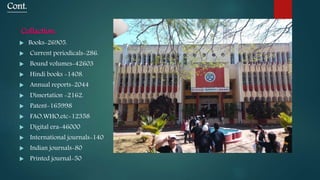 Cont.
Collaction:
 Books-26905.
 Current periodicals-286.
 Bound volumes-42603
 Hindi books -1408.
 Annual reports-2044
 Dissertation -2162.
 Patent-165998
 FAO,WHO,etc-12358
 Digital era-46000
 International journals-140
 Indian journals-80
 Printed journal-50
 