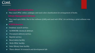 Cont.
Catalogue and Classification:
 They used OPAC online catalogue and used colon classification for arrangement of books.
Library Management Software:
 They used open biblio, that is free software (LMS) and used web OPAC ,for archiving e-print software was
used.
 FOSTIS Services:
 Database search service.
 SCIFINDER chemical abstract.
 Document delivery service.
 Reprint service.
 Reservation facility.
 Web OPAC facility.
 Inter library loan facility.
 There almost 16 research and development lab.
 