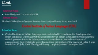 Cont.
Source of Fund:
 Annual budgets of 2 cr. provide by CSIR
Library Hours:.
Monday to Friday (9am to 5pm) and Saturday (9am -1pm) and Sunday library was closed.
Central Institute of Indian Languages (CIIL)
Introduction:
 Central Institute of Indian Language was established to coordinate the development of
Indian Language, to bring about the essential unity of Indian languages through scientific
studied, promote inter-disciplinary research, contribute to mutual enrichment of
languages and thus contribute towards emotional integration of the people of India. It was
founded on 17 July 1969. The digital library completely started in August 2003.
 
