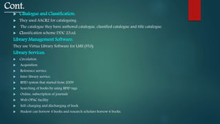 Cont.
 Catalogue and Classification:
 They used AACR2 for cataloguing .
 The catalogue they have authored catalogue, classified catalogue and title catalogue.
 Classification scheme DDC 23.ed.
Library Management Software:
They use Virtua Library Software for LMS (VLS).
Library Services:
 Circulation.
 Acquisition.
 Reference service.
 Inter library service.
 RFID system that started from 2009
 Searching of books by using RFID tags
 Online, subscription of journals
 Web OPAC facility
 Self-charging and discharging of book.
 Student can borrow 4 books and research scholars borrow 6 books.
 