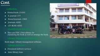 Cont.
Collection:
 Printed book-21000.
 E-journal-177.
 Bound Journals-1965.
 Journals-4000.
 CD-ROM-4000.
Classification Scheme:
 They use DDC 23rd edition, for
classifying the book as well as arrange the book.
Library Management Software:
Book magic. Library management software.
Library Services:
 Document delivery services.
 Inter library loan.
 