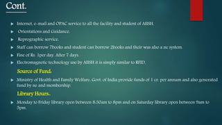 Cont.
 Internet, e-mail and OPAC service to all the facility and student of AIISH.
 Orientations and Guidance.
 Reprographic service.
 Staff can borrow 7books and student can borrow 2books and their was also a ne system.
 Fine of Rs. 1per day. After 7 days.
 Electromagnetic technology use by AIISH it is simply similar to RFID.
Source of Fund:
 Ministry of Health and Family Welfare, Govt. of India provide funds of 1 cr. per annum and also generated
fund by ne and membership.
Library Hours:.
 Monday to Friday library open between 8:30am to 8pm and on Saturday library open between 9am to
5pm.
 