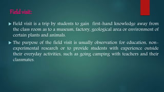 Field visit:
 Field visit is a trip by students to gain first-hand knowledge away from
the class room as to a museum, factory, geological area or environment of
certain plants and animals.
 The purpose of the field visit is usually observation for education, non-
experimental research or to provide students with experience outside
their everyday activities, such as going camping with teachers and their
classmates.
 