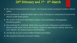 28th February and 1th – 6th March
 We visit sri Chamundeshwari Temple , Sri Chamara Jendra Zoological Gardens, Mysore
palace.
 Our professor dr. Arabinda Maity taken a class of thesaurus construction in front of the
Mysore youth hostel garden.
 We went to visit kavari Shettihalli, Ganjam, Daria daulatabag, Srirangapatna,
Brindavan garden.
 Our professor Dr. Arabinda Maity taken second class of thesaurus construction in
Mysore youth hostel and on the evening 7.30pm we went Mysore railway station for
leave Mysore. We stated journey to back Kolkata.
 On this day we just crossed Andhra Pradesh and Odisha.
 We reached at Howrah at around 3.00pm.
 