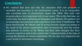 Conclusion:
 We realized that how and why the education field visit program is
inevitable and necessary to our professional course. It is an inseparable
and correlated part of professional course like MLIS. This field visit
program plays a very important role in our career. This is the first time, we
visited nine top most institutions in Bangalore and Mysore. We gained a lot
of knowledge and practical work experience from those 9 institutions. We
know theoretically the library and its service become shaped according to
the needs of the parent organization, here we practically seen the nature
and patterns of service of the library has been duly changed due their
research content as well as the context also. I enjoyed mostly at the time of
serving the libraries of various institutions. We are also very inspired to see
a new world of informative knowledge.
 