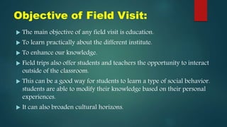 Objective of Field Visit:
 The main objective of any field visit is education.
 To learn practically about the different institute.
 To enhance our knowledge.
 Field trips also offer students and teachers the opportunity to interact
outside of the classroom.
 This can be a good way for students to learn a type of social behavior.
students are able to modify their knowledge based on their personal
experiences.
 It can also broaden cultural horizons.
 