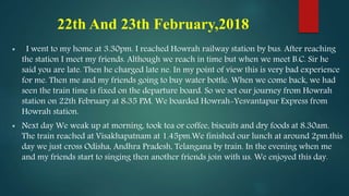 22th And 23th February,2018
 I went to my home at 3.30pm. I reached Howrah railway station by bus. After reaching
the station I meet my friends. Although we reach in time but when we meet B.C. Sir he
said you are late. Then he charged late ne. In my point of view this is very bad experience
for me. Then me and my friends going to buy water bottle. When we come back, we had
seen the train time is fixed on the departure board. So we set our journey from Howrah
station on 22th February at 8:35 PM. We boarded Howrah-Yesvantapur Express from
Howrah station.
 Next day We weak up at morning, took tea or coffee, biscuits and dry foods at 8.30am.
The train reached at Visakhapatnam at 1.45pm.We finished our lunch at around 2pm.this
day we just cross Odisha, Andhra Pradesh, Telangana by train. In the evening when me
and my friends start to singing then another friends join with us. We enjoyed this day.
 