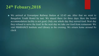 24th Febuary,2018
 We arrived at Yesvantpur Railway Station at 10.45 am. After that we went to
Bangalore Youth Hostel by taxi. We stayed there for three days. Here the hostel
accommodation facility is not good. Only one whole day they served food. Next day
they refused to serve the food. In the next day we take our food from restaurant. We
visit NIMHANCE Institute and Library in the evening. We return home around 9o
clock
 
