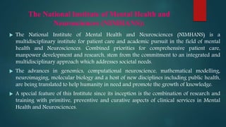 The National Institute of Mental Health and
Neurosciences (NIMHANS):
 The National Institute of Mental Health and Neurosciences (NIMHANS) is a
multidisciplinary institute for patient care and academic pursuit in the field of mental
health and Neurosciences. Combined priorities for comprehensive patient care,
manpower development and research, stem from the commitment to an integrated and
multidisciplinary approach which addresses societal needs.
 The advances in genomics, computational neuroscience, mathematical modelling,
neuroimaging, molecular biology and a host of new disciplines including public health,
are being translated to help humanity in need and promote the growth of knowledge.
 A special feature of this Institute since its inception is the combination of research and
training with primitive, preventive and curative aspects of clinical services in Mental
Health and Neurosciences.
 