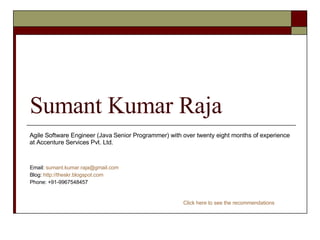 Sumant Kumar Raja Email:  [email_address] Blog:  http://theskr.blogspot.com Phone: +91-9967548457 Agile Software Engineer (Java Senior Programmer) with over twenty eight months of experience at Accenture Services Pvt. Ltd. Click here to see the recommendations 
