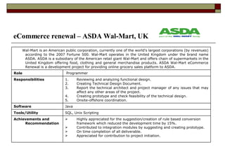 eCommerce renewal – ASDA Wal-Mart, UK Highly appreciated for the suggestion/creation of rule based conversion framework which reduced the development time by 15%. Contributed to integration modules by suggesting and creating prototype. On time completion of all deliverable. Appreciated for contribution to project initiation. Achievements and Recommendation  SQL, Unix Scripting Tools/Utility  Java Software Reviewing and analyzing functional design. Creating Technical Design Document. Report the technical architect and project manager of any issues that may affect any other areas of the project.  Creating prototype and check feasibility of the technical design. Onsite-offshore coordination. Responsibilities Programmer Role Wal-Mart is an American public corporation, currently one of the world's largest corporations (by revenues) according to the 2007 Fortune 500. Wal-Mart operates in the United Kingdom under the brand name ASDA. ASDA is a subsidiary of the American retail giant Wal-Mart and offers chain of supermarkets in the United Kingdom offering food, clothing and general merchandise products. ASDA Wal-Mart eCommerce Renewal is a development project for providing online grocery sales platform to ASDA. 