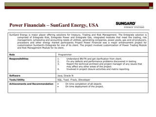 Power Financials – SunGard Energy, USA On time completion of all objects On time deployment of the project. Achievements and Recommendation SQL, Toad, iTrack, JDeveloper Tools/Utility  Java, Oracle 9i Software Understand BR/TR and get clarification from client. Fix any defects and performance problems discovered in testing. Report the technical architect and project manager of any issues that may affect any other areas of the project. Involved in project closure activities and matrix reporting. Responsibilities Programmer Role SunGard Energy is major player offering solutions for treasury, Trading and Risk Management. The Entegrate solution is comprised of Entegrate Risk, Entegrate Power and Entegrate Gas, integrated modules that meet the trading, risk management, scheduling and accounting needs of utilities, generating companies, power pools, gas and oil producers, processors and other energy market participants. Project Power Financial was a major enhancement project for customization SunGard’s Entegrate for one of its client. The project involved customization of Power Trading Module and Risk Management Module for its client. 