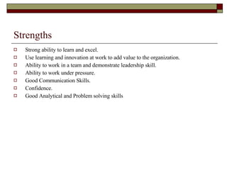 Strengths Strong ability to learn and excel. Use learning and innovation at work to add value to the organization. Ability to work in a team and demonstrate leadership skill. Ability to work under pressure. Good Communication Skills. Confidence. Good Analytical and Problem solving skills   